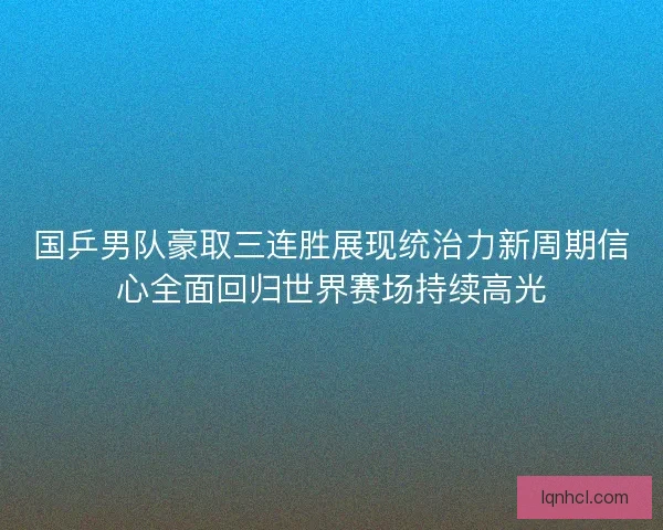 国乒男队豪取三连胜展现统治力新周期信心全面回归世界赛场持续高光