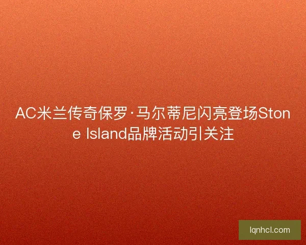 AC米兰传奇保罗·马尔蒂尼闪亮登场Stone Island品牌活动引关注