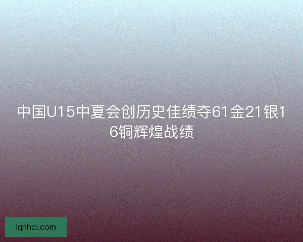 中国U15中夏会创历史佳绩夺61金21银16铜辉煌战绩