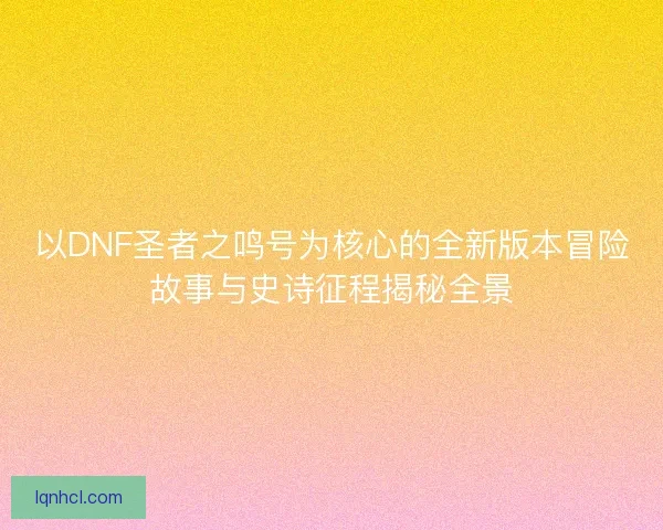 以DNF圣者之鸣号为核心的全新版本冒险故事与史诗征程揭秘全景