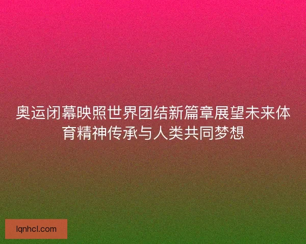 奥运闭幕映照世界团结新篇章展望未来体育精神传承与人类共同梦想