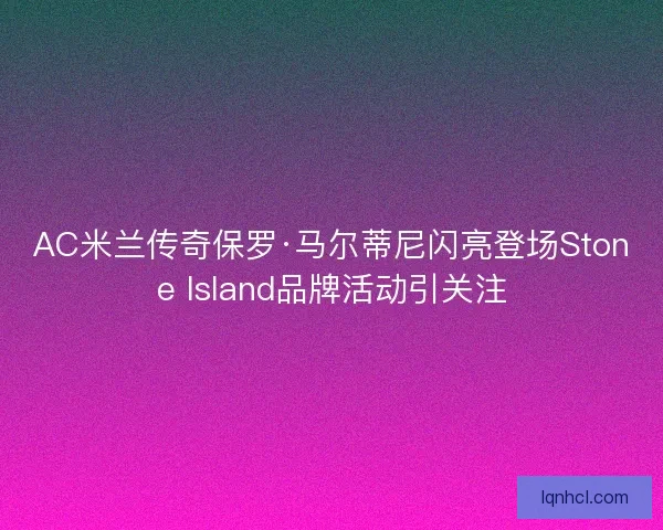 AC米兰传奇保罗·马尔蒂尼闪亮登场Stone Island品牌活动引关注