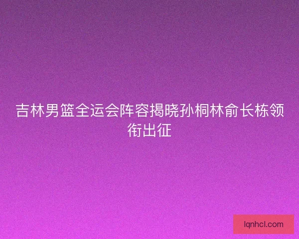 吉林男篮全运会阵容揭晓孙桐林俞长栋领衔出征