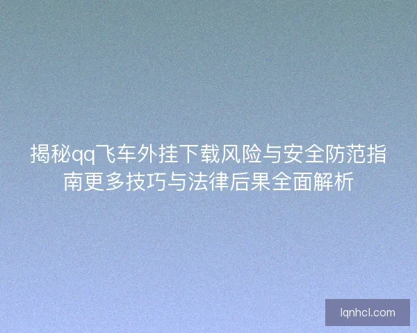 揭秘qq飞车外挂下载风险与安全防范指南更多技巧与法律后果全面解析