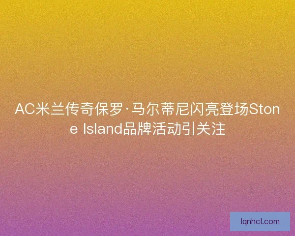 AC米兰传奇保罗·马尔蒂尼闪亮登场Stone Island品牌活动引关注