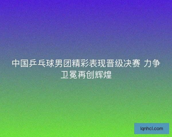 中国乒乓球男团精彩表现晋级决赛 力争卫冕再创辉煌